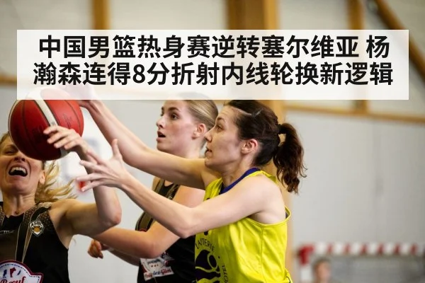 中国男篮热身赛逆转塞尔维亚 杨瀚森连得8分折射内线轮换新逻辑