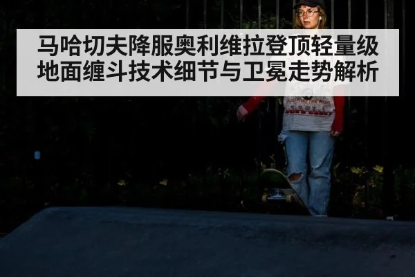 马哈切夫降服奥利维拉登顶轻量级 地面缠斗技术细节与卫冕走势解析