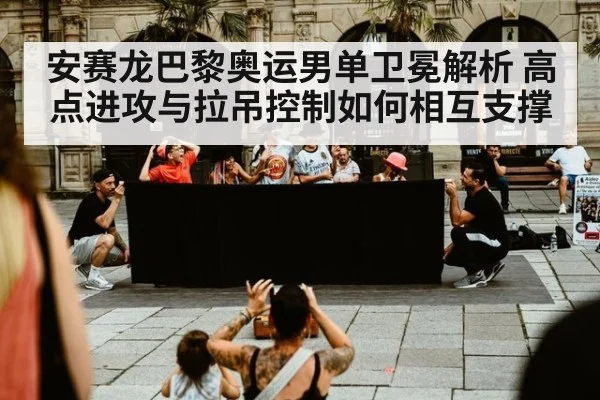安赛龙巴黎奥运男单卫冕解析 高点进攻与拉吊控制如何相互支撑