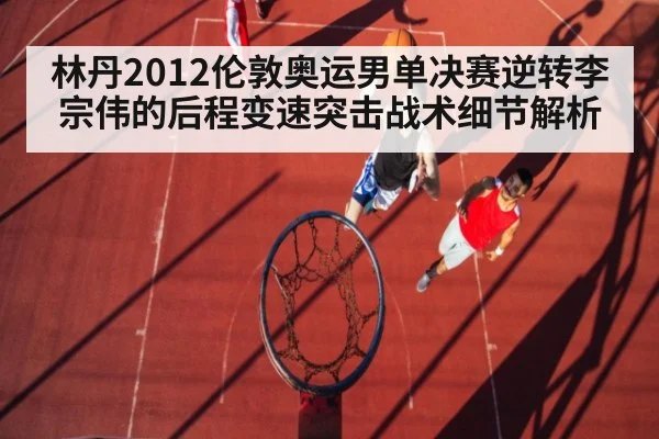 林丹2012伦敦奥运男单决赛逆转李宗伟的后程变速突击战术细节解析
